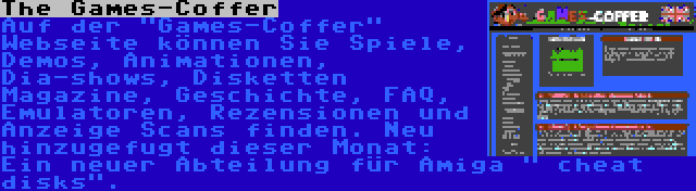 The Games-Coffer | Auf der Games-Coffer Webseite können Sie Spiele, Demos, Animationen, Dia-shows, Disketten Magazine, Geschichte, FAQ, Emulatoren, Rezensionen und Anzeige Scans finden. Neu hinzugefugt dieser Monat: Ein neuer Abteilung für Amiga  cheat disks.