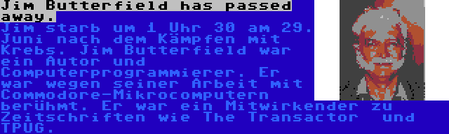 Jim Butterfield has passed away. | Jim starb um 1 Uhr 30 am 29. Juni nach dem Kämpfen mit Krebs. Jim Butterfield war ein Autor und Computerprogrammierer. Er war wegen seiner Arbeit mit Commodore-Mikrocomputern berühmt. Er war ein Mitwirkender zu Zeitschriften wie The Transactor  und TPUG.