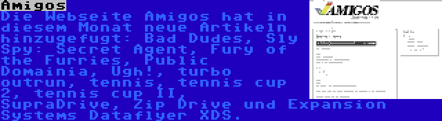 Amigos | Die Webseite Amigos hat in diesem Monat neue Artikeln hinzugefugt: Bad Dudes, Sly Spy: Secret Agent, Fury of the Furries, Public Domainia, Ugh!, turbo outrun, tennis, tennis cup 2, tennis cup II, SupraDrive, Zip Drive und Expansion Systems Dataflyer XDS.