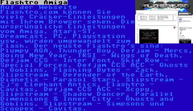 Flashtro Amiga | Auf der Webseite Flashtro.com können Sie viele Cräcker-Einleitungen mit Ihrem Browser sehen. Die ursprüngliche Einleitungen vom Amiga, Atari-ST, Dreamcast, PC, Playstation usw. würden umgewandelt zum Flash. Der neuste Flashtro's sind: Plumpy AGA, Thunder Boy, Defjam - Mercs, Boing New Year, TRSI - Wings of Death, Defjam CCS - Inter Font, Skid Row - Special Forces, Defjam CCS ACC - Ghosts n Goblins, Flashing Bytes - Zack, Slipstream - Defender of the Earth, Dianetix - Parasol Stars, Slipstream - Cj's Elephant Antics, Flashtro - Cavitas, Defjam CCS ACC - Xcopy, Slipstream - Shadow Dancer, Parallel Dimensions & Inner City - Ghosts and Goblins, Slipstream - Simpsons und Scoopex - Cavitas.