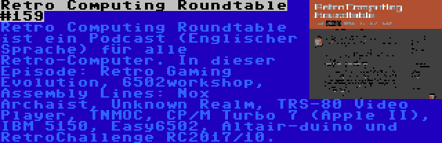 Retro Computing Roundtable #159 | Retro Computing Roundtable ist ein Podcast (Englischer Sprache) für alle Retro-Computer. In dieser Episode: Retro Gaming Evolution, 6502workshop, Assembly Lines: Nox Archaist, Unknown Realm, TRS-80 Video Player, TNMOC, CP/M Turbo 7 (Apple II), IBM 5150, Easy6502, Altair-duino und RetroChallenge RC2017/10.