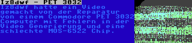 Iz8dwf - PET 3032 | Iz8dwf hatte ein Video gemacht von der Reparatur von einem Commodore PET 3032 Computer mit Fehlern in der Video Generierung und eine schlechte MOS-6522 Chip.