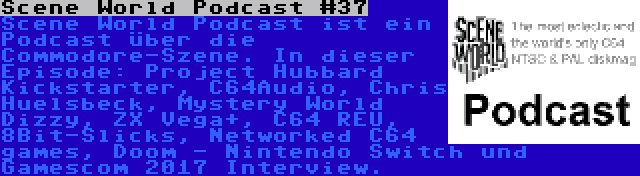 Scene World Podcast #37 | Scene World Podcast ist ein Podcast über die Commodore-Szene. In dieser Episode: Project Hubbard Kickstarter, C64Audio, Chris Huelsbeck, Mystery World Dizzy, ZX Vega+, C64 REU, 8Bit-Slicks, Networked C64 games, Doom - Nintendo Switch und Gamescom 2017 Interview.