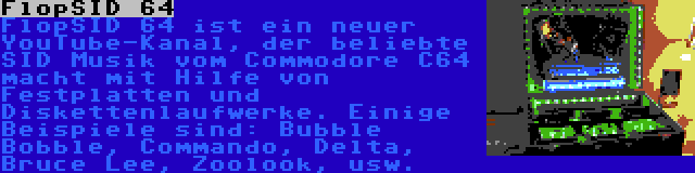 FlopSID 64 | FlopSID 64 ist ein neuer YouTube-Kanal, der beliebte SID Musik vom Commodore C64 macht mit Hilfe von Festplatten und Diskettenlaufwerke. Einige Beispiele sind: Bubble Bobble, Commando, Delta, Bruce Lee, Zoolook, usw.