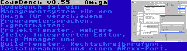 CodeBench v0.55 - Amiga | CodeBench ist ein Managementsystem für den Amiga für verschiedene Programmiersprachen. Eigenschaften: Projekt-Fenster, mehrere Ziele, integrierten Editor, Clip-Manager und Build-Fenster, Rechtschreibprüfung, Tastaturmakros und einen ARexx-Port.