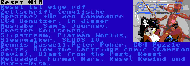 Reset #10 | Reset ist eine pdf Zeitschrift (englische Sprache) für den Commodore C64 Benutzer. In dieser Ausgabe: Sam's Journey, Chester Kollschen, Slipstream, Platman Worlds, Sleepwalker, SEUDS IV, Dennis Caswell,Peter Poker, C64 Puzzle Seite, Blow the Cartridge comic (Cameron Davis), Blast from the Past, Reset Reloaded, Format Wars, Reset Rewind und Mix-i-Disk.