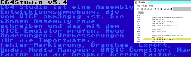 C64Studio v5.4 | C64-Studio ist eine Assembly Entwicklungsumgebung, die vom VICE abhängig ist. Sie können Assembly-code schreiben und das mit dem VICE Emulator prüfen. Neue Änderungen: Verbesserungen für die Importdatei, Fehler-Markierung, Branches, Export, Undo, Media Manager, BASIC Compiler, Map Editor und die Graphic Screen Editor.