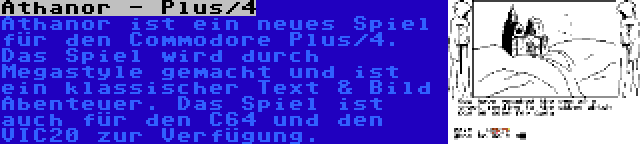 Athanor - Plus/4 | Athanor ist ein neues Spiel für den Commodore Plus/4. Das Spiel wird durch Megastyle gemacht und ist ein klassischer Text & Bild Abenteuer. Das Spiel ist auch für den C64 und den VIC20 zur Verfügung.