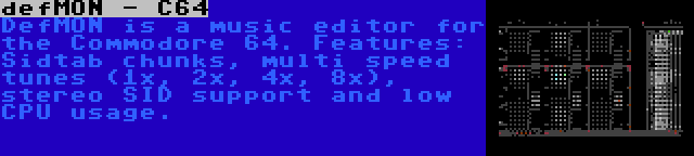 defMON - C64 | DefMON is a music editor for the Commodore 64. Features: Sidtab chunks, multi speed tunes (1x, 2x, 4x, 8x), stereo SID support and low CPU usage.