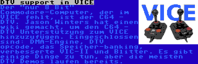 DTV support in VICE | Der nur 8 Bit Commodore-Computer, der im VICE fehlt, ist der C64 - DTV. Jason Winters hat einen wiki gemacht, um den C64 - DTV Unterstützung zum VICE hinzuzufügen. Eingeschlossen sind: DMA-Engine, DTV opcode, das Speicher-banking, verbesserte VIC-II und Blitter. Es gibt einige Dinge zu tun, aber die meisten DTV Demos laufen bereits.