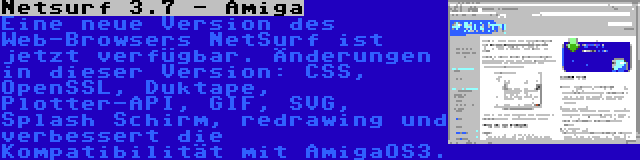 Netsurf 3.7 - Amiga | Eine neue Version des Web-Browsers NetSurf ist jetzt verfügbar. Änderungen in dieser Version: CSS, OpenSSL, Duktape, Plotter-API, GIF, SVG, Splash Schirm, redrawing und verbessert die Kompatibilität mit AmigaOS3.