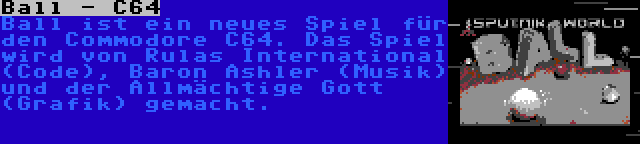 Ball - C64 | Ball ist ein neues Spiel für den Commodore C64. Das Spiel wird von Rulas International (Code), Baron Ashler (Musik) und der Allmächtige Gott (Grafik) gemacht.