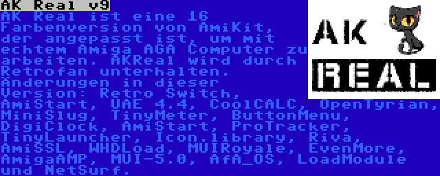 AK Real v9 | AK Real ist eine 16 Farbenversion von AmiKit, der angepasst ist, um mit echtem Amiga AGA Computer zu arbeiten. AKReal wird durch Retrofan unterhalten. Änderungen in dieser Version: Retro Switch, AmiStart, UAE 4.4, CoolCALC, OpenTyrian, MiniSlug, TinyMeter, ButtonMenu, DigiClock, AmiStart, ProTracker, TinyLauncher, Icon.library, Riva, AmiSSL, WHDLoad, MUIRoyale, EvenMore, AmigaAMP, MUI-5.0, AfA_OS, LoadModule und NetSurf.