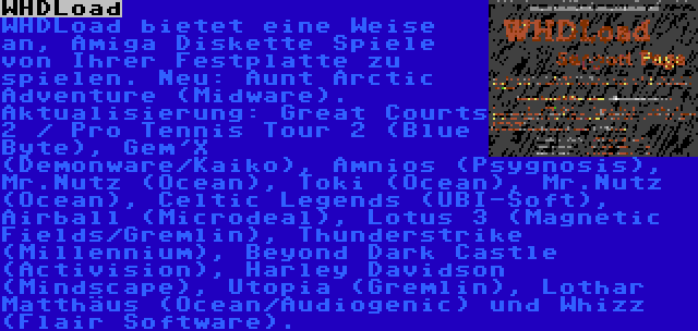 WHDLoad | WHDLoad bietet eine Weise an, Amiga Diskette Spiele von Ihrer Festplatte zu spielen. Neu: Aunt Arctic Adventure (Midware). Aktualisierung: Great Courts 2 / Pro Tennis Tour 2 (Blue Byte), Gem'X (Demonware/Kaiko), Amnios (Psygnosis), Mr.Nutz (Ocean), Toki (Ocean), Mr.Nutz (Ocean), Celtic Legends (UBI-Soft), Airball (Microdeal), Lotus 3 (Magnetic Fields/Gremlin), Thunderstrike (Millennium), Beyond Dark Castle (Activision), Harley Davidson (Mindscape), Utopia (Gremlin), Lothar Matthäus (Ocean/Audiogenic) und Whizz (Flair Software).