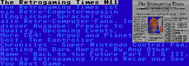 The Retrogaming Times #11 | The Retrogaming Times ist ein Retro-Computermagazin (Englischer Sprache) für alle Retro-Computer-Fans. In dieser Ausgabe: Prepare to Qualify, Upcoming Events, More C64! - Argus and Planet Golf, The Controller Chronicles - Super Nintendo Control Pad, Betting On Dark Horses, By Any Other Name - Back to the Future Part II & III, Weekly Retrogaming Trivia Recap und See You Next Game.