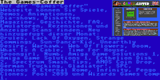 The Games-Coffer | Auf der Games-Coffer Webseite können Sie Spiele, Demos, Animationen, Dia-shows, Disketten Magazine, Geschichte, FAQ, Emulatoren, Rezensionen und Anzeige Scans finden. Neu hinzugefugt dieser Monat: Orules, Lack Of Oxygen, Strange Commings, Sun-Dance-Kid, Unearthly Desire, Warhawk, Web Of Flowers, Doom, What Is A Cable, Time For House, Spoongirl, Numb, Amiga Game Solutions 1, Amiga Game Solutions 1, Ecthelion Disk 2, Spectrum Smash Tips, AMOS Coin Drop, German Trucking, Gladiator!, SPC, Dominos & Eternal Rome, Infinity, Pengo Clones, Pool 2099 und Wizards Games Comp 1.