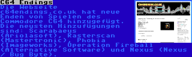 C64 Endings | Die Webseite c64endings.co.uk hat neue Enden von Spielen des Commodore C64 hinzugefügt. Die neusten Hinzufügungen sind: Scarabaeus (Ariolasoft), Rasterscan (Mastertronic), Phobia (Imageworks), Operation Fireball (Alternative Software) und Nexus (Nexus / Bug Byte).