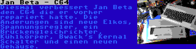 Jan Beta - C64 | Diesmal verbessert Jan Beta den C64 die er vorher repariert hatte. Die Änderungen sind neue Elkos, Spannungsregler, ein Brückengleichrichter, Kühlkörper, Bwack's Kernal Schalter und einen neuen Gehäuse.