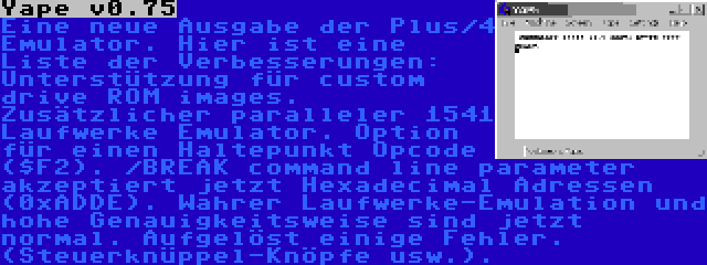 Yape v0.75 | Eine neue Ausgabe der Plus/4 Emulator. Hier ist eine Liste der Verbesserungen: Unterstützung für custom drive ROM images. Zusätzlicher paralleler 1541 Laufwerke Emulator. Option für einen Haltepunkt Opcode ($F2). /BREAK command line parameter akzeptiert jetzt Hexadecimal Adressen (0xADDE). Wahrer Laufwerke-Emulation und hohe Genauigkeitsweise sind jetzt normal. Aufgelöst einige Fehler. (Steuerknüppel-Knöpfe usw.).