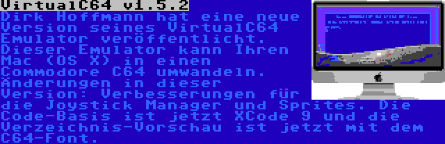 VirtualC64 v1.5.2 | Dirk Hoffmann hat eine neue Version seines VirtualC64 Emulator veröffentlicht. Dieser Emulator kann Ihren Mac (OS X) in einen Commodore C64 umwandeln. Änderungen in dieser Version: Verbesserungen für die Joystick Manager und Sprites. Die Code-Basis ist jetzt XCode 9 und die Verzeichnis-Vorschau ist jetzt mit dem C64-Font.