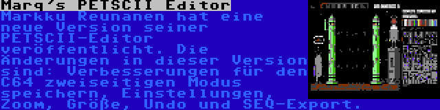 Marq's PETSCII Editor | Markku Reunanen hat eine neue Version seiner PETSCII-Editor veröffentlicht. Die Änderungen in dieser Version sind: Verbesserungen für den C64 zweiseitigen Modus speichern, Einstellungen, Zoom, Größe, Undo und SEQ-Export.