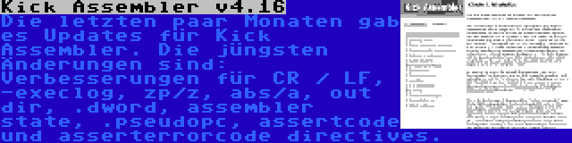 Kick Assembler v4.16 | Die letzten paar Monaten gab es Updates für Kick Assembler. Die jüngsten Änderungen sind: Verbesserungen für CR / LF, -execlog, zp/z, abs/a, out dir, .dword, assembler state, .pseudopc, assertcode und asserterrorcode directives.