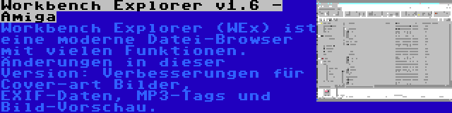 Workbench Explorer v1.6 - Amiga | Workbench Explorer (WEx) ist eine moderne Datei-Browser mit vielen Funktionen. Änderungen in dieser Version: Verbesserungen für Cover-art Bilder, EXIF-Daten, MP3-Tags und Bild-Vorschau.