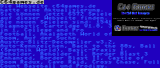 C64games.de | Die Webseite c64games.de hatte eine Aktualisierung. Sie können jetzt 6572 Spiele auf dieser Webseite finden. Die neuen Spielen sind: 1541 Diagnostic Cartridge V1.0, 3 in 1, College and Pro Football, Akalabeth World of Doom, Auf der Suche, Austro-Blitz-Decompiler v3.2, Auto-Kennzeichen, Back to the 80s, Ball (Sputnik World), Basic-Praxis 1, Beholder, Beholder II, Border Blast 3 Enhanced, Border Blast II, Castle of Doom Redux, Cave Raid, Cross Chase, Full Count Baseball und Prodigy.