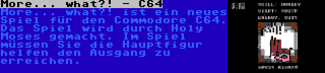 More... what?! - C64 | More... what?! ist ein neues Spiel für den Commodore C64. Das Spiel wird durch Holy Moses gemacht. Im Spiel müssen Sie die Hauptfigur helfen den Ausgang zu erreichen.