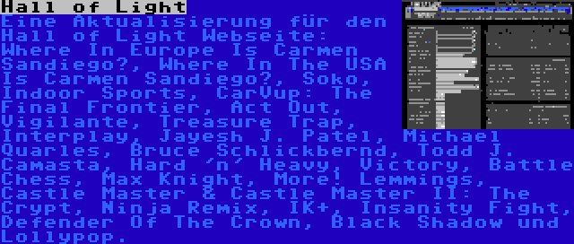 Hall of Light | Eine Aktualisierung für den Hall of Light Webseite: Where In Europe Is Carmen Sandiego?, Where In The USA Is Carmen Sandiego?, Soko, Indoor Sports, CarVup: The Final Frontier, Act Out, Vigilante, Treasure Trap, Interplay, Jayesh J. Patel, Michael Quarles, Bruce Schlickbernd, Todd J. Camasta, Hard 'n' Heavy, Victory, Battle Chess, Max Knight, More! Lemmings, Castle Master & Castle Master II: The Crypt, Ninja Remix, IK+, Insanity Fight, Defender Of The Crown, Black Shadow und Lollypop.