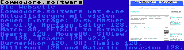 Commodore.software | Die Webseite Commodore.software hat eine Aktualisierung mit vielen neuen Einträge: Disk Masher 64 v1.0, Horizon Editor 128, Match 80, PETSCII to Bitmap, Hearts 128, Mouse80, STView ][ 128, Trader 128 v2.2, BurgerWhop 128, OH! Thello 128, Millifoot 128 und Galactic Invasion 128.