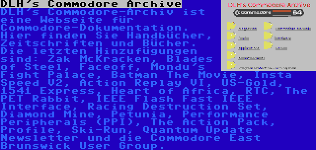 DLH's Commodore Archive | DLH's Commodore-Archiv ist eine Webseite für Commodore-Dokumentation. Hier finden Sie Handbücher, Zeitschriften und Bücher. Die letzten Hinzufügungen sind: Zak McKracken, Blades of Steel, Faceoff, Mondu's Fight Palace, Batman The Movie, Insta Speed V2, Action Replay VI, US-Gold, 1541 Express, Heart of Africa, RTC, The PET Rabbit, IEEE Flash Fast IEEE Interface, Racing Destruction Set, Diamond Mine, Petunia, Performance Peripherals (PPI), The Action Pack, Profile, Ski-Run, Quantum Update Newsletter und die Commodore East Brunswick User Group.