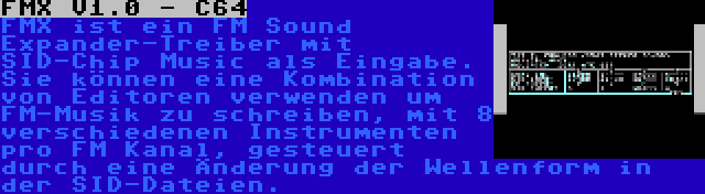 FMX V1.0 - C64 | FMX ist ein FM Sound Expander-Treiber mit SID-Chip Music als Eingabe. Sie können eine Kombination von Editoren verwenden um FM-Musik zu schreiben, mit 8 verschiedenen Instrumenten pro FM Kanal, gesteuert durch eine Änderung der Wellenform in der SID-Dateien.