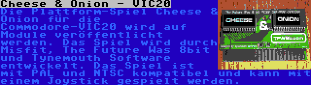 Cheese & Onion - VIC20 | Die Plattform-Spiel Cheese & Onion für die Commodore-VIC20 wird auf Module veröffentlicht werden. Das Spiel wird durch Misfit, The Future Was 8bit und Tynemouth Software entwickelt. Das Spiel ist mit PAL und NTSC kompatibel und kann mit einem Joystick gespielt werden.