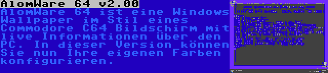 AlomWare 64 v2.00 | AlomWare 64 ist eine Windows Wallpaper im Stil eines Commodore C64 Bildschirm mit live Informationen über den PC. In dieser Version können Sie nun Ihre eigenen Farben konfigurieren.