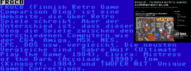 FRGCB | FRGCB (Finnish Retro Game Comparison Blog) ist eine Webseite, die über Retro Spiele schreibt. Aber der Unterschied ist, dass dieser Blog die Spiele zwischen den verschiedenen Computern wie der C64, Amiga, MSX, NES, CPC, DOS usw. vergleicht. Die neusten Vergleiche sind: Sabre Wulf (Ultimate Play The Game, 1984), Elvira: Mistress of the Dark (Accolade, 1990), Tom (Kingsoft, 1984) und TWOFER #17: Unique Games Corrections.