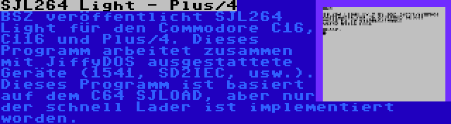 SJL264 Light - Plus/4 | BSZ veröffentlicht SJL264 Light für den Commodore C16, C116 und Plus/4. Dieses Programm arbeitet zusammen mit JiffyDOS ausgestattete Geräte (1541, SD2IEC, usw.). Dieses Programm ist basiert auf dem C64 SJLOAD, aber nur der schnell Lader ist implementiert worden.