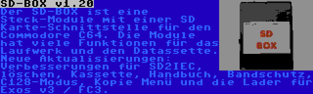 SD-BOX v1.20 | Der SD-BOX ist eine Steck-Module mit einer SD Karte-Schnittstelle für den Commodore C64. Die Module hat viele Funktionen für das Laufwerk und den Datassette. Neue Aktualisierungen: Verbesserungen für SD2IEC, löschen, Kassette, Handbuch, Bandschutz, C128-Modus, Kopie Menü und die Lader für Exos v3 / FC3.