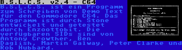 B.S.L.C.S. v2.4 - C64 | B.S.L.C.S. ist ein Programm zum Schreiben von Demo Text für den Commodore C64. Das Programm ist durch Stone entwickelt und getestet durch Enzoottobit. Die verfügbaren SIDs sind von Antony Crowther, Ben Daglish, Martin Galway, Peter Clarke und Rob Hubbard.