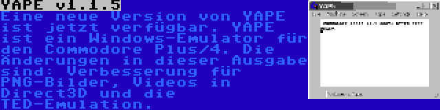 YAPE v1.1.5 | Eine neue Version von YAPE ist jetzt verfügbar. YAPE ist ein Windows-Emulator für den Commodore Plus/4. Die Änderungen in dieser Ausgabe sind: Verbesserung für PNG-Bilder, Videos in Direct3D und die TED-Emulation.