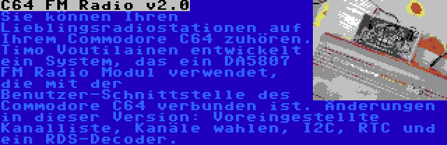 C64 FM Radio v2.0 | Sie können Ihren Lieblingsradiostationen auf Ihrem Commodore C64 zuhören. Timo Voutilainen entwickelt ein System, das ein DA5807 FM Radio Modul verwendet, die mit der Benutzer-Schnittstelle des Commodore C64 verbunden ist. Änderungen in dieser Version: Voreingestellte Kanalliste, Kanäle wahlen, I2C, RTC und ein RDS-Decoder.