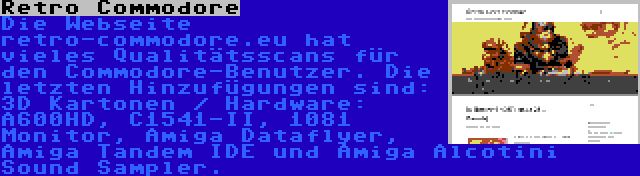 Retro Commodore | Die Webseite retro-commodore.eu hat vieles Qualitätsscans für den Commodore-Benutzer. Die letzten Hinzufügungen sind: 3D Kartonen / Hardware: A600HD, C1541-II, 1081 Monitor, Amiga Dataflyer, Amiga Tandem IDE und Amiga Alcotini Sound Sampler.