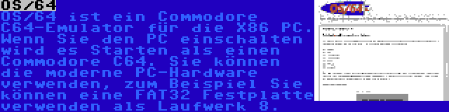 OS/64 | OS/64 ist ein Commodore C64-Emulator für die X86 PC. Wenn Sie den PC einschalten wird es Starten als einen Commodore C64. Sie können die moderne PC-Hardware verwenden, zum Beispiel Sie können eine FAT32 Festplatte verwenden als Laufwerk 8.