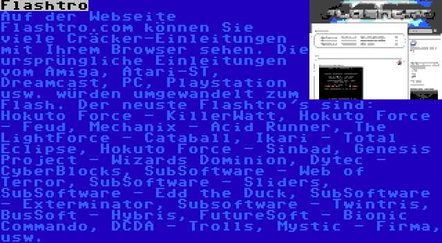 Flashtro | Auf der Webseite Flashtro.com können Sie viele Cräcker-Einleitungen mit Ihrem Browser sehen. Die ursprüngliche Einleitungen vom Amiga, Atari-ST, Dreamcast, PC, Playstation usw. würden umgewandelt zum Flash. Der neuste Flashtro's sind: Hokuto Force - KillerWatt, Hokuto Force - Feud, Mechanix - Acid Runner, The LightForce - Cataball, Ikari - Total Eclipse, Hokuto Force - Sinbad, Genesis Project - Wizards Dominion, Dytec - CyberBlocks, SubSoftware - Web of Terror, SubSoftware - Sliders, SubSoftware - Edd the Duck, SubSoftware - Exterminator, Subsoftware - Twintris,  BusSoft - Hybris, FutureSoft - Bionic Commando, DCDA - Trolls, Mystic - Firma, usw.