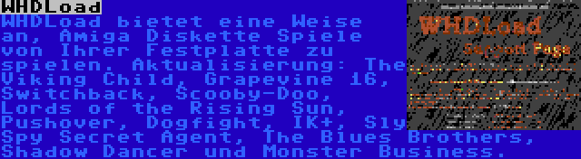 WHDLoad | WHDLoad bietet eine Weise an, Amiga Diskette Spiele von Ihrer Festplatte zu spielen. Aktualisierung: The Viking Child, Grapevine 16, Switchback, Scooby-Doo, Lords of the Rising Sun, Pushover, Dogfight, IK+, Sly Spy Secret Agent, The Blues Brothers, Shadow Dancer und Monster Business.