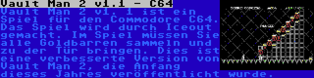 Vault Man 2 v1.1 - C64 | Vault Man 2 v1. 1 ist ein Spiel für den Commodore C64. Das Spiel wird durch Iceout gemacht. Im Spiel müssen Sie alle Goldbarren sammeln und zu der Tür bringen. Dies ist eine verbesserte Version von Vault Man 2, die Anfang dieses Jahres veröffentlicht wurde.