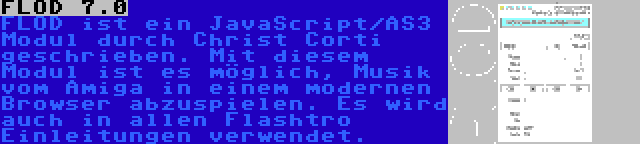 FLOD 7.0 | FLOD ist ein JavaScript/AS3 Modul durch Christ Corti geschrieben. Mit diesem Modul ist es möglich, Musik vom Amiga in einem modernen Browser abzuspielen. Es wird auch in allen Flashtro Einleitungen verwendet.