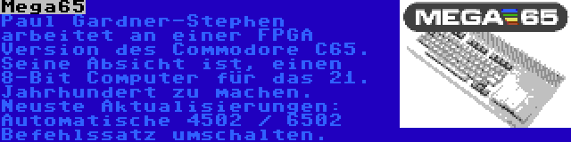 Mega65 | Paul Gardner-Stephen arbeitet an einer FPGA Version des Commodore C65. Seine Absicht ist, einen 8-Bit Computer für das 21. Jahrhundert zu machen. Neuste Aktualisierungen: Automatische 4502 / 6502 Befehlssatz umschalten.