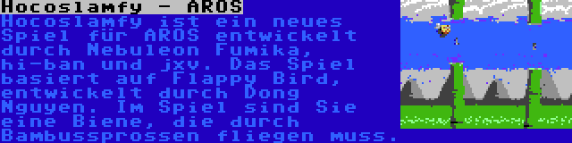 Hocoslamfy - AROS | Hocoslamfy ist ein neues Spiel für AROS entwickelt durch Nebuleon Fumika, hi-ban und jxv. Das Spiel basiert auf Flappy Bird, entwickelt durch Dong Nguyen. Im Spiel sind Sie eine Biene, die durch Bambussprossen fliegen muss.