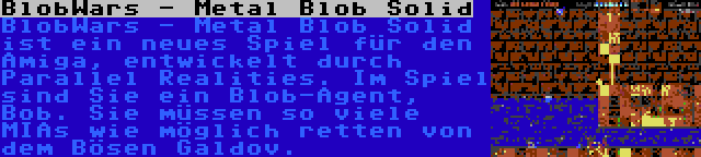 BlobWars - Metal Blob Solid | BlobWars - Metal Blob Solid ist ein neues Spiel für den Amiga, entwickelt durch Parallel Realities. Im Spiel sind Sie ein Blob-Agent, Bob. Sie müssen so viele MIAs wie möglich retten von dem Bösen Galdov.